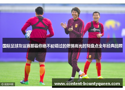国际足球友谊赛那些你绝不能错过的燃情高光时刻盘点全年经典回顾 国际足球友谊赛那些你绝不能错过的燃情高光时刻盘点全年经典回顾