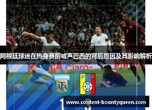 阿根廷球迷在热身赛前嘘声巴西的背后原因及其影响解析 阿根廷球迷在热身赛前嘘声巴西的背后原因及其影响解析