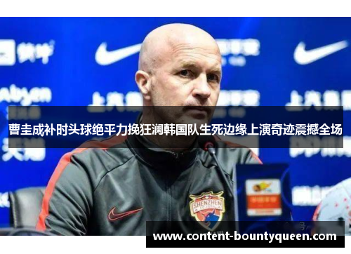 曹圭成补时头球绝平力挽狂澜韩国队生死边缘上演奇迹震撼全场