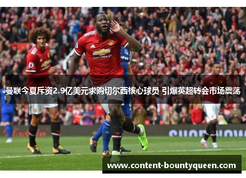 曼联今夏斥资2.9亿美元求购切尔西核心球员 引爆英超转会市场震荡